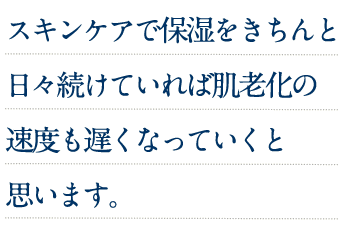 スキンケアで保湿をきちんと日々続けていれば肌老化の速度も遅くなっていくと思います。