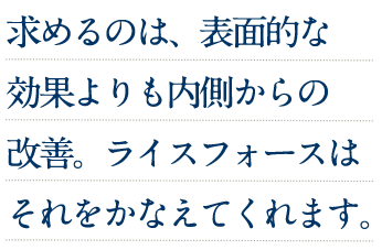 求めるのは、表面的な効果よりも内側からの改善。ライスフォースはそれをかなえてくれます。