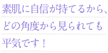 素肌に自信が持てるから、どの角度から見られても平気です！
