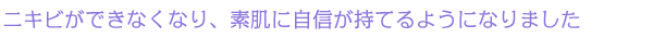ニキビができなくなり、素肌に自信が持てるようになりました