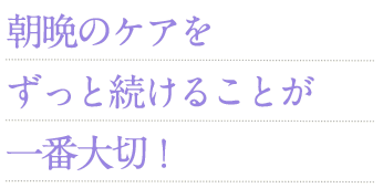 朝晩のケアをずっと続けることが一番大切！