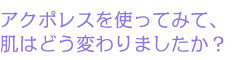 アクポレスを使ってみて、肌はどう変わりましたか？