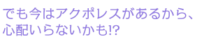 でも今はアクポレスがあるから、 心配いらないかも!? 