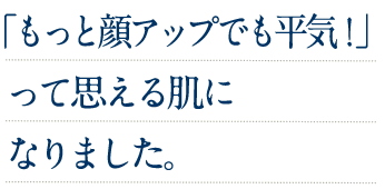 「もっと顔アップでも平気！」って思える肌になりました。