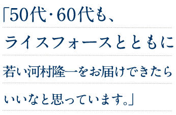 50代・60代も、ライスフォースとともに若い河村隆一をお届けできたらいいなと思っています。