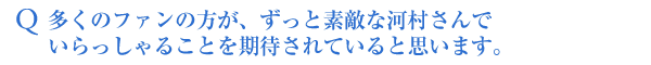 Q多くのファンの方が、ずっと素敵な河村さんでいらっしゃることを期待されていると思います。