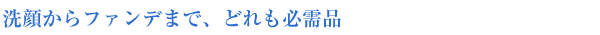 洗顔からファンデまで、どれも必需品
