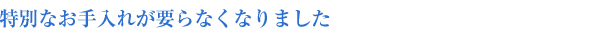 特別なお手入れが要らなくなりました