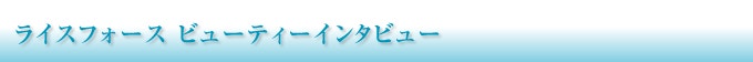 ライスフォース　ビューティーインタビュー