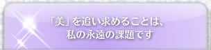 「美」を追い求めることは、私の永遠の課題です