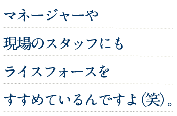 マネージャーや現場のスタッフにもライスフォースをすすめてるんですよ(笑)。