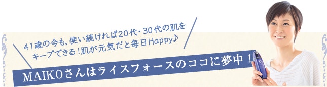 41歳の今も、使い続ければ20代・30代の肌を キープできる!肌が元気だと毎日Happy♪ MAIKOさんはライスフォースのココに夢中!
