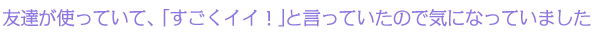 友達が使っていて、「すごくイイ！」と言っていたので気になっていました