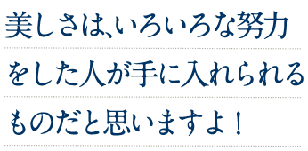 美しさは、いろいろな努力をした人が手に入れられるものだと思いますよ!