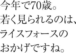 今年で70歳。若く見られるのは、ライスフォースのおかげですね。