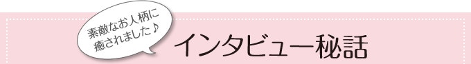 素敵なお人柄に癒されました♪インタビュー秘話