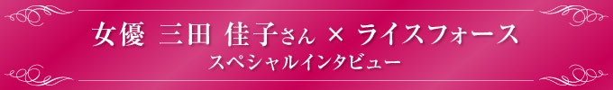 女優 三田 佳子さん × ライスフォーススペシャルインタビュー