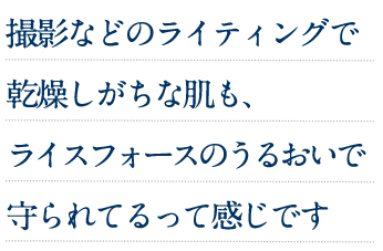 撮影などのライティングで乾燥しがちな肌も、ライスフォースのうるおいで守られてるって感じです