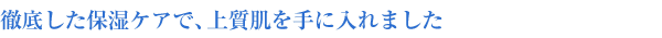 徹底した保湿ケアで、上質肌を手に入れました