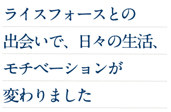 ライスフォースとの出会いで、日々の生活、モチベーションが変わりました