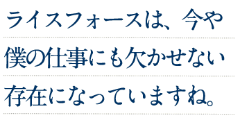 ライスフォースは、今や僕の仕事にも欠かせない存在になっていますね。