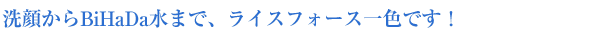 洗顔からBiHaDa水まで、ライスフォース一色です!