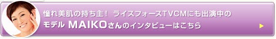 奇跡の肌の持ち主と絶賛　ライスフォースのCMにも出演中のMAIKOさんインタビューはこちら