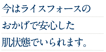 今はライスフォースのおかげで安心した肌状態でいられます。