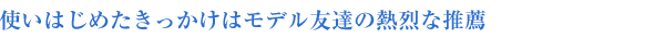 使いはじめたきっかけはモデル友達の熱烈な推薦