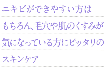 ニキビができやすい方はもちろん、毛穴や肌のくすみが気になっている方にピッタリのスキンケア