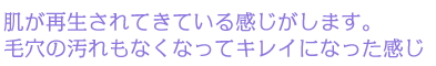肌が再生されてきている感じがします。毛穴の汚れもなくなってキレイになった感じ