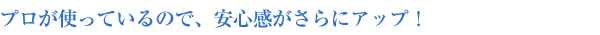 プロが使っているので、安心感がさらにアップ!