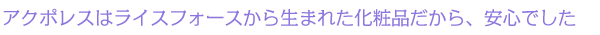 アクポレスはライスフォースから生まれた化粧品だから、安心でした