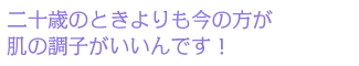 二十歳のときよりも今の方が肌の調子がいいんです!