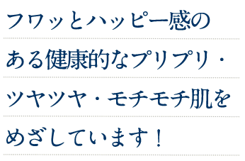 フワッとハッピー感のある健康的なプリプリ・ツヤツヤ・モチモチ肌をめざしています！