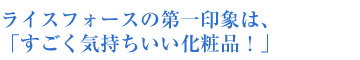 ライスフォースの第一印象は、 「すごく気持ちいい化粧品!」
