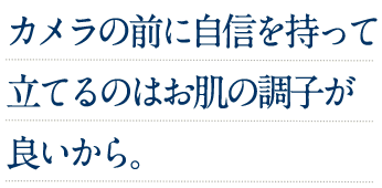 カメラの前に自信を持って立てるのはお肌の調子が良いから。
