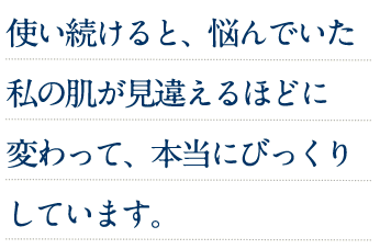使い続けると、悩んでいた私の肌が見違えるほどに変わって、本当にびっくりしています。