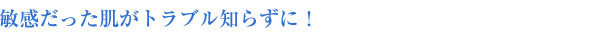 敏感だった肌がトラブル知らずに!