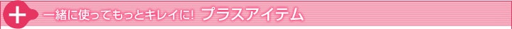 一緒に使ってもっとキレイに！ プラスアイテム