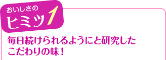 おいしさのヒミツ1 毎日続けられるようにと研究したこだわりの味!