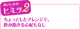 おいしさのヒミツ2 ちょっとしたアレンジで、飲み飽きる心配もなし