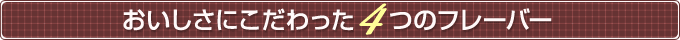 おいしさにこだわった4つのフレーバー