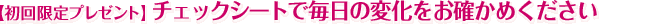 【初回限定プレゼント】チェックシートで毎日の変化をお確かめください