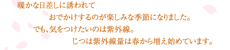 
				暖かな日差しに誘われて
				おでかけするのが楽しみな季節になりました。
				でも、気をつけたいのは紫外線。
				じつは紫外線量は春から増え始めています。
				