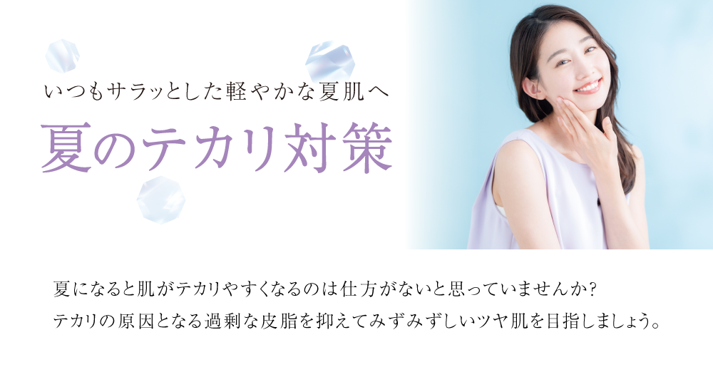 いつもサラッとした軽やかな夏肌へ
夏のテカリ対策
夏になると肌がテカリやすくなるのは仕方がないと思っていませんか?
テカリの原因となる過剰な皮脂を抑えてみずみずしいツヤ肌を目指しましょう。