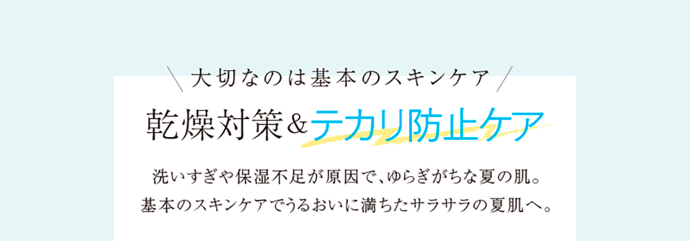 大切なのは基本のスキンケア 乾燥対策＆テカリ防止ケア 洗いすぎや保湿不足が原因で、ゆらぎがちな夏の肌。基本のスキンケアでうるおいに満ちたサラサラの夏肌へ。