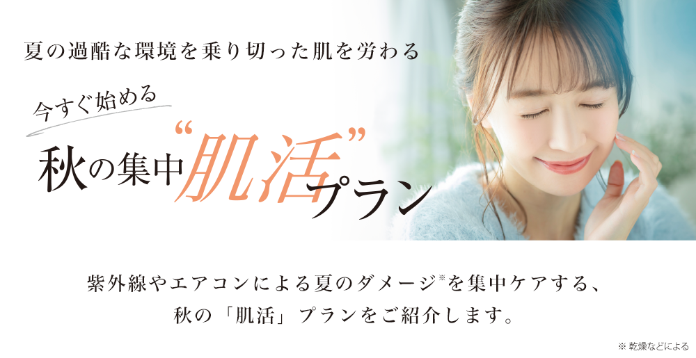 夏の過酷な環境を乗り切った肌を労わる
今すぐ始める 秋の集中“肌活”プラン
紫外線やエアコンによる夏のダメージ※を集中ケアする、
秋の「肌活」プランをご紹介します。
※ 乾燥などによる