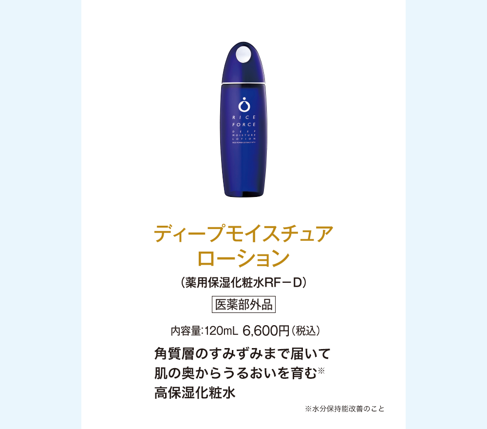 ディープモイスチュアローション(薬用保湿化粧水ＲＦ－Ｄ)医薬部外品 内容量：120mL 8,800円(税込)角質層のすみずみまで届いて肌の奥からうるおいを育む※高保湿化粧水