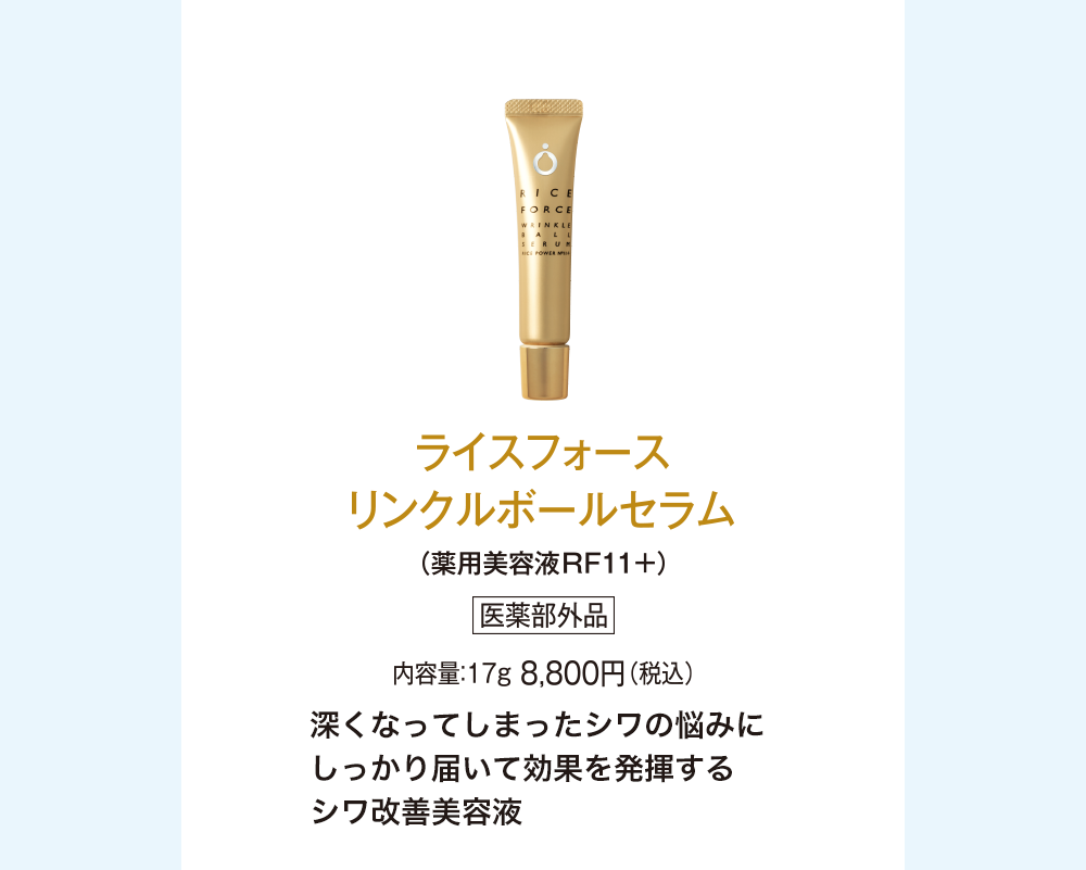 ライスフォース リンクルボールセラム(薬用美容液RF11+)医薬部外品 内容量：17g 8,800円(税込) 深くなってしまったシワの悩みにしっかり届いて効果を発揮するシワ改善美容液
